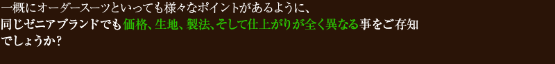一概にオーダースーツといっても様々なポイントがあるように、同じゼニアブランドでも価格、生地、製法、そして仕上がりが全く異なる事をご存知でしょうか?