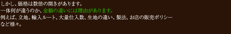 しかし、価格は数倍の開きがあります。一体何が違うのか、金額の違いには理由があります。例えば、立地、輸入ルート、大量仕入数、生地の違い、製法、お店の販売ポリシーなど様々。