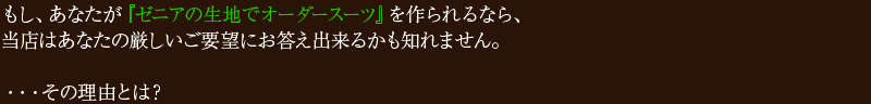 もし、あなたが『ゼニアの生地でオーダースーツ』を作られるなら、当店はあなたの厳しいご要望にお答え出来るかも知れません。・・・その理由とは?