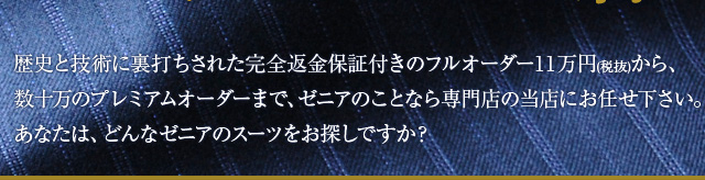 歴史と技術に裏打ちされた完全返金保証付きのフルオーダー11万円から、数十万のプレミアムオーダーまで、ゼニアのことなら専門店の当店にお任せ下さい。あなたは、どんなゼニアのスーツをお探しですか?